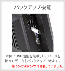 【バックアップ機能】本体にUSB機能を搭載。USBメモリを使ってデータをバックアップできます。　※CD/DVDドライブは搭載していません。